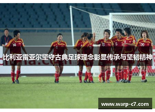 比利亚雷亚尔坚守古典足球理念彰显传承与坚韧精神 比利亚雷亚尔坚守古典足球理念彰显传承与坚韧精神
