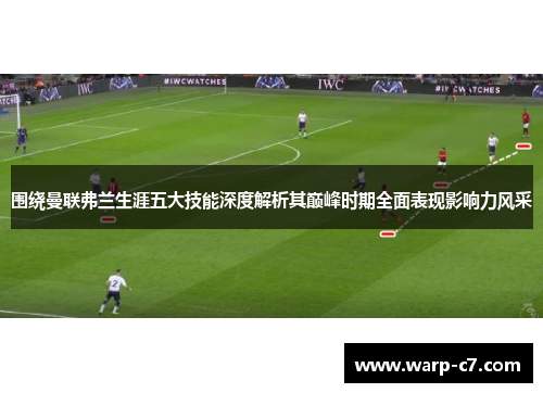 围绕曼联弗兰生涯五大技能深度解析其巅峰时期全面表现影响力风采