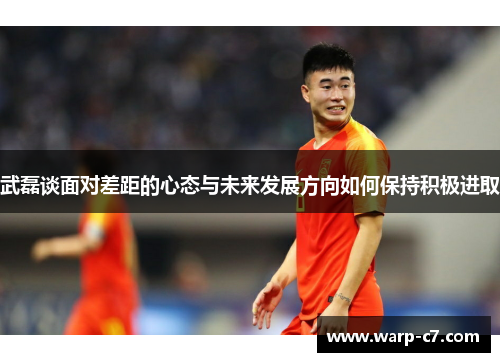 武磊谈面对差距的心态与未来发展方向如何保持积极进取