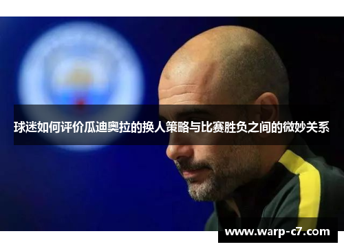 球迷如何评价瓜迪奥拉的换人策略与比赛胜负之间的微妙关系 球迷如何评价瓜迪奥拉的换人策略与比赛胜负之间的微妙关系