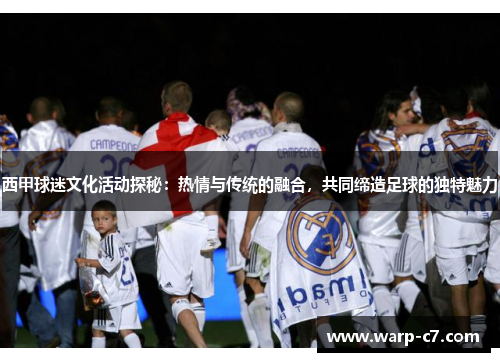 西甲球迷文化活动探秘：热情与传统的融合，共同缔造足球的独特魅力