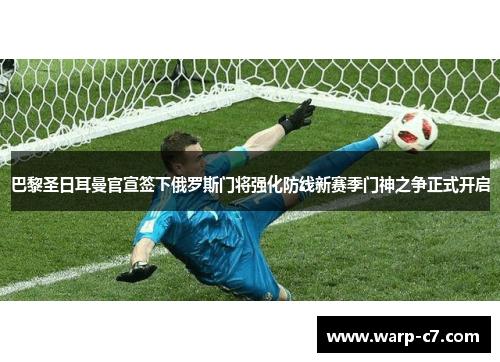 巴黎圣日耳曼官宣签下俄罗斯门将强化防线新赛季门神之争正式开启