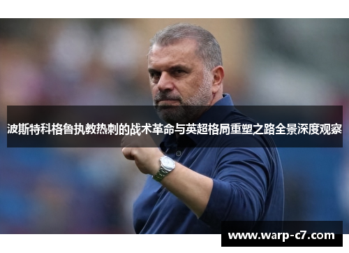 波斯特科格鲁执教热刺的战术革命与英超格局重塑之路全景深度观察 波斯特科格鲁执教热刺的战术革命与英超格局重塑之路全景深度观察