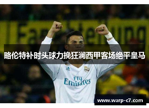 略伦特补时头球力挽狂澜西甲客场绝平皇马 略伦特补时头球力挽狂澜西甲客场绝平皇马